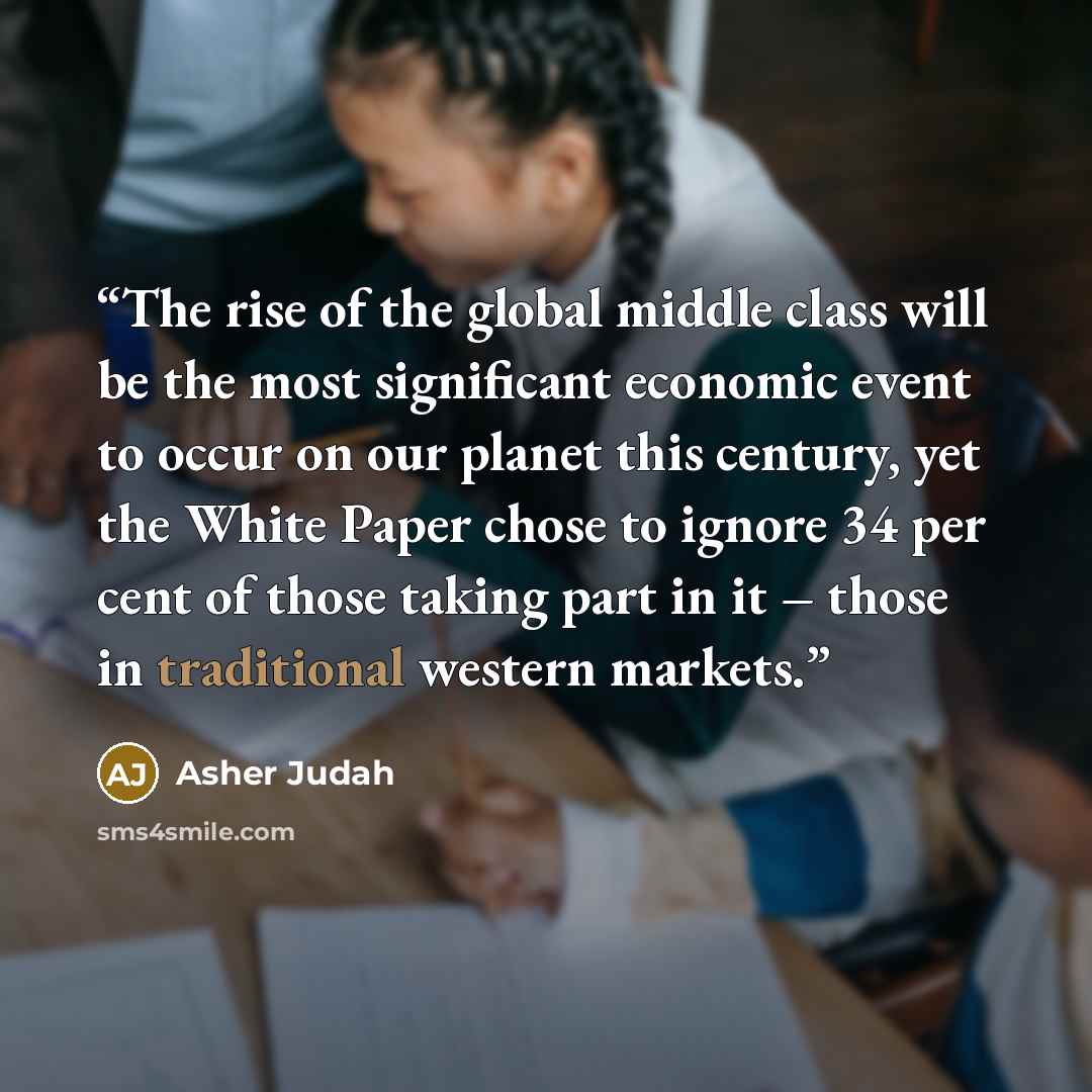 “The rise of the global middle class will be the most significant economic event to occur on our planet this century, yet the White Paper chose to ignore 34 per cent of those taking part in it – those in traditional western markets.” quote by Asher Judah