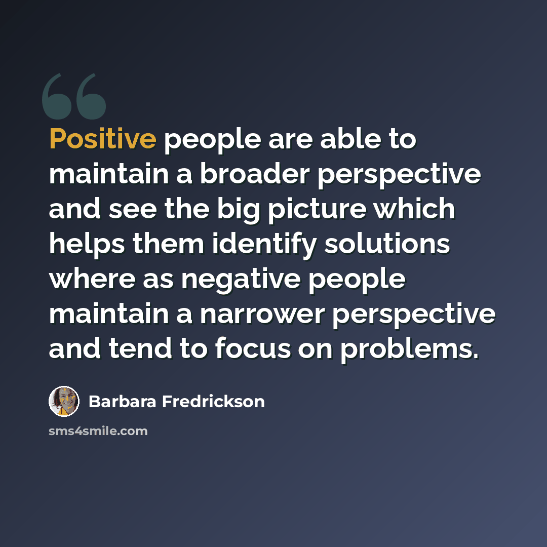 “Positive people are able to maintain a broader perspective and see the big picture which helps them identify solutions where as negative people maintain a narrower perspective and tend to focus on problems.” quote by Barbara Fredrickson