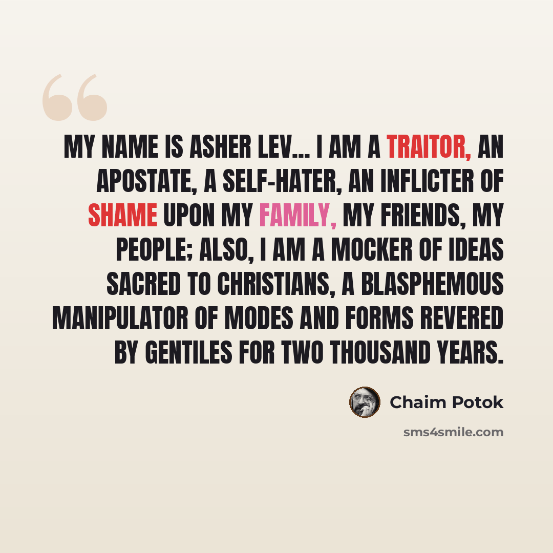“My name is Asher Lev... I am a traitor, an apostate, a self-hater, an inflicter of shame upon my family, my friends, my people; also, I am a mocker of ideas sacred to Christians, a blasphemous manipulator of modes and forms revered by Gentiles for two thousand years.” quote by Chaim Potok