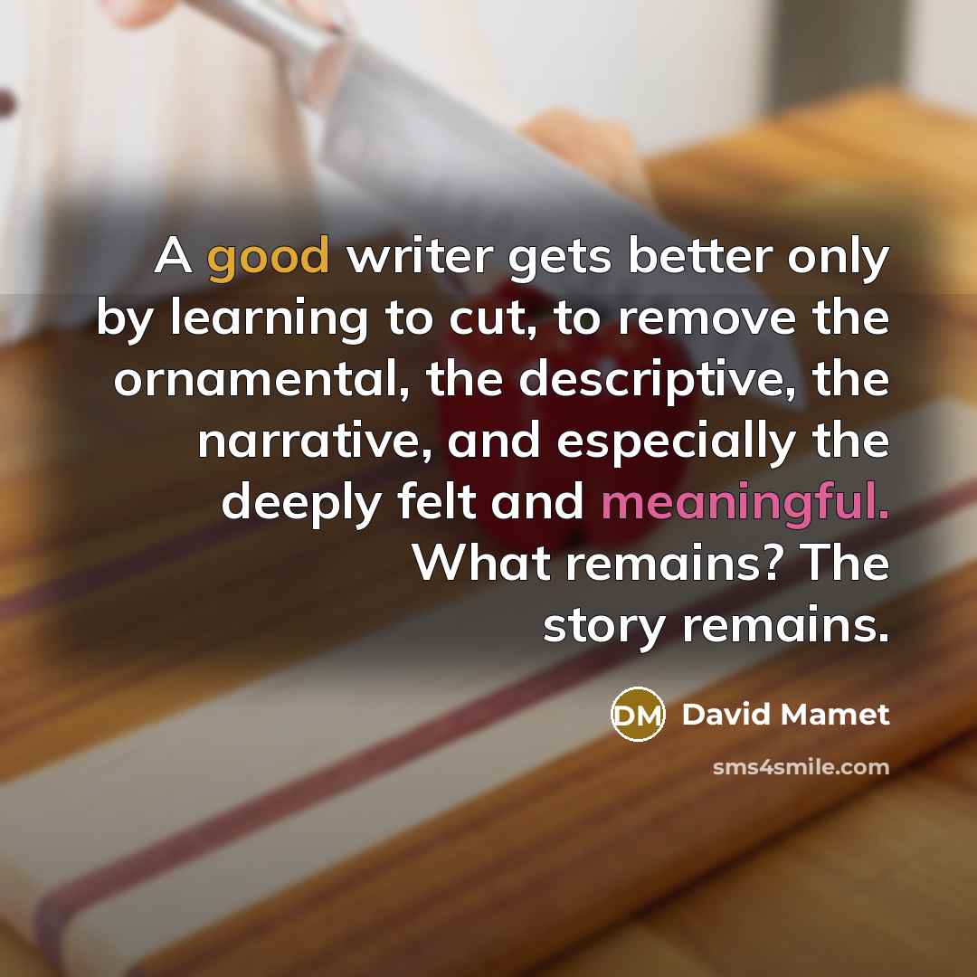 “A good writer gets better only by learning to cut, to remove the ornamental, the descriptive, the narrative, and especially the deeply felt and meaningful. What remains? The story remains.” quote by David Mamet