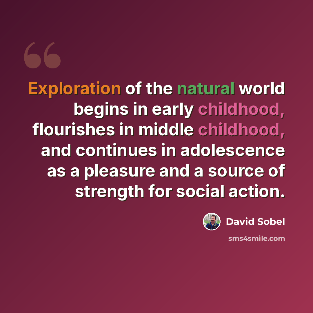 “Exploration of the natural world begins in early childhood, flourishes in middle childhood, and continues in adolescence as a pleasure and a source of strength for social action.” quote by David Sobel