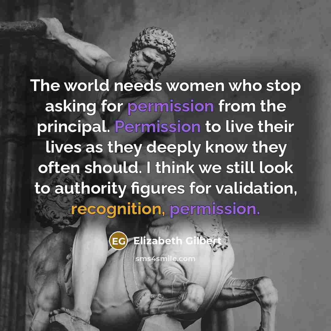 “The world needs women who stop asking for permission from the principal. Permission to live their lives as they deeply know they often should. I think we still look to authority figures for validation, recognition, permission.” quote by Elizabeth Gilbert