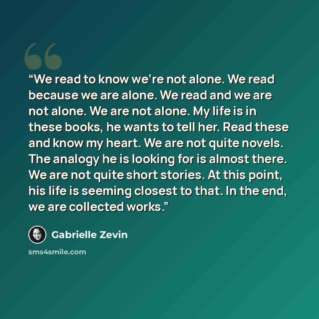 “We read to know we’re not alone. We read because we are alone. We read and we are not alone. We are not alone. My life is in these books, he wants to tell her. Read these and know my heart. We are not quite novels. The analogy he is looking for is almost there. We are not quite short stories. At…” quote by Gabrielle Zevin
