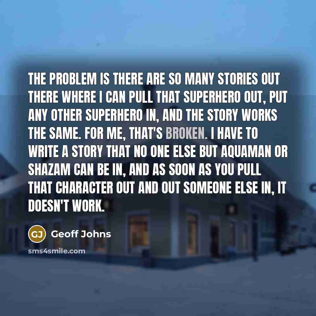 “The problem is there are so many stories out there where I can pull that superhero out, put any other superhero in, and the story works the same. For me, that's broken. I have to write a story that no one else but Aquaman or Shazam can be in, and as soon as you pull that character out and out…” quote by Geoff Johns