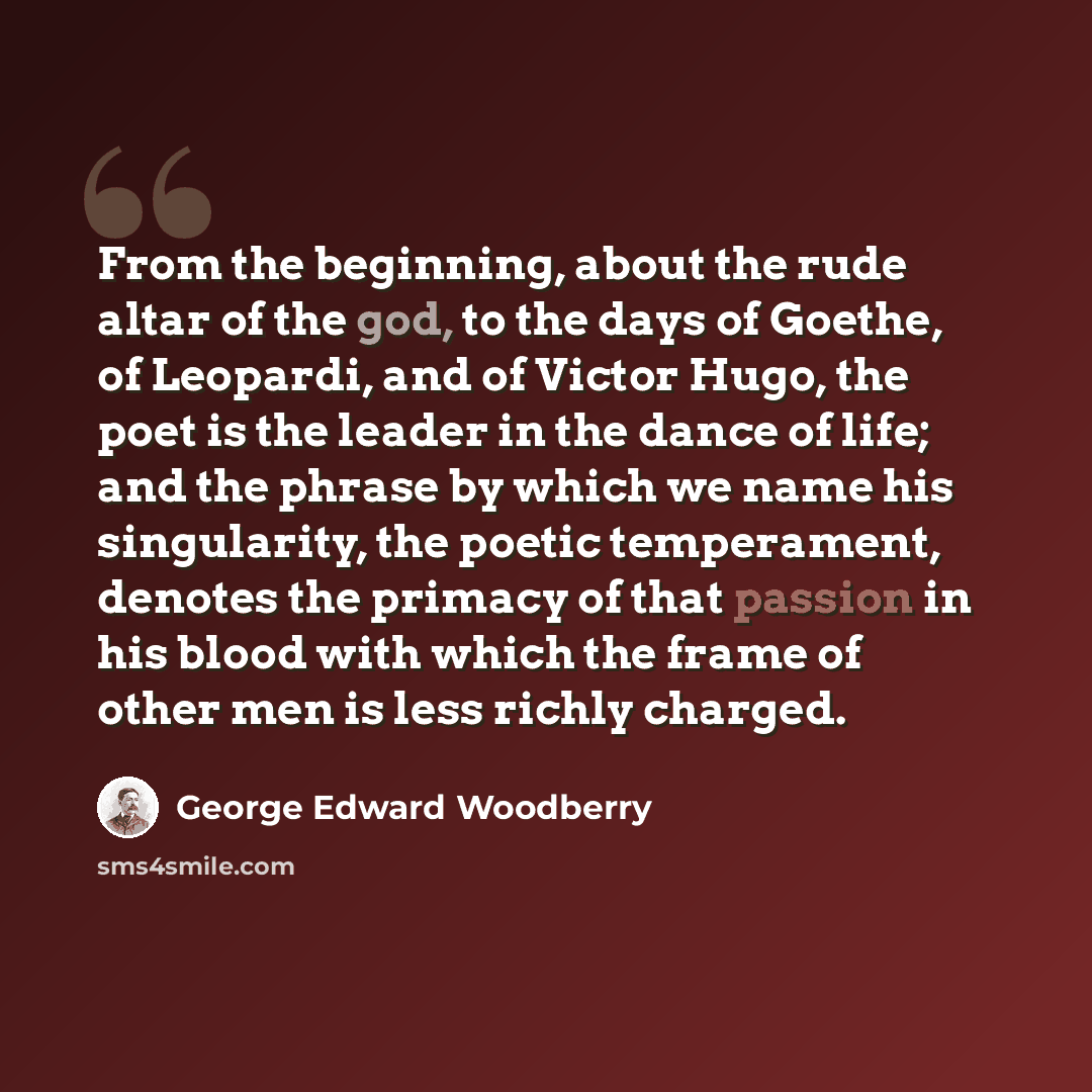 “From the beginning, about the rude altar of the god, to the days of Goethe, of Leopardi, and of Victor Hugo, the poet is the leader in the dance of life; and the phrase by which we name his singularity, the poetic temperament, denotes the primacy of that passion in his blood with which the frame…” quote by George Edward Woodberry
