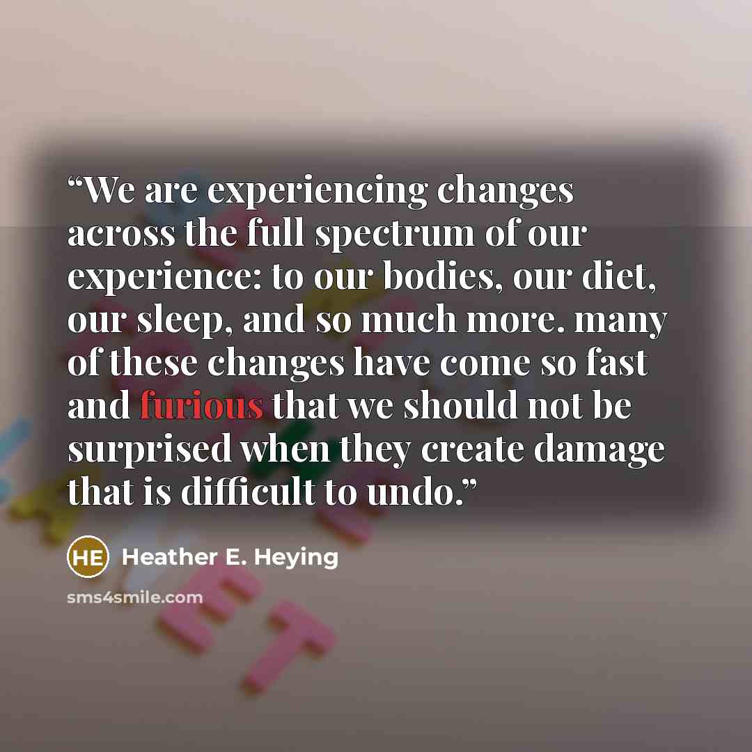 “We are experiencing changes across the full spectrum of our experience: to our bodies, our diet, our sleep, and so much more. many of these changes have come so fast and furious that we should not be surprised when they create damage that is difficult to undo.” quote by Heather E. Heying