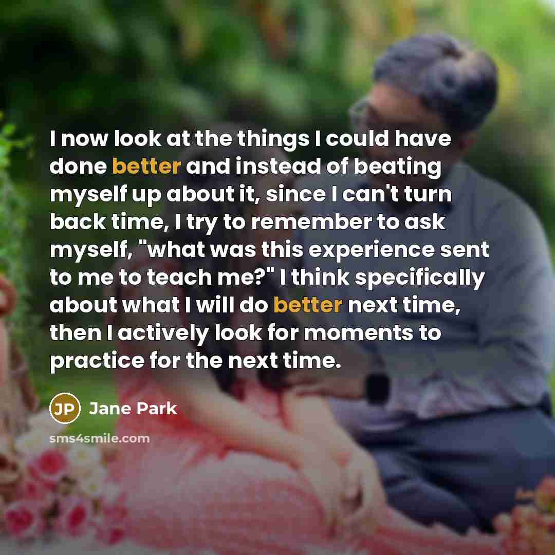 “I now look at the things I could have done better and instead of beating myself up about it, since I can't turn back time, I try to remember to ask myself, "what was this experience sent to me to teach me?" I think specifically about what I will do better next time, then I actively look for…” quote by Jane Park