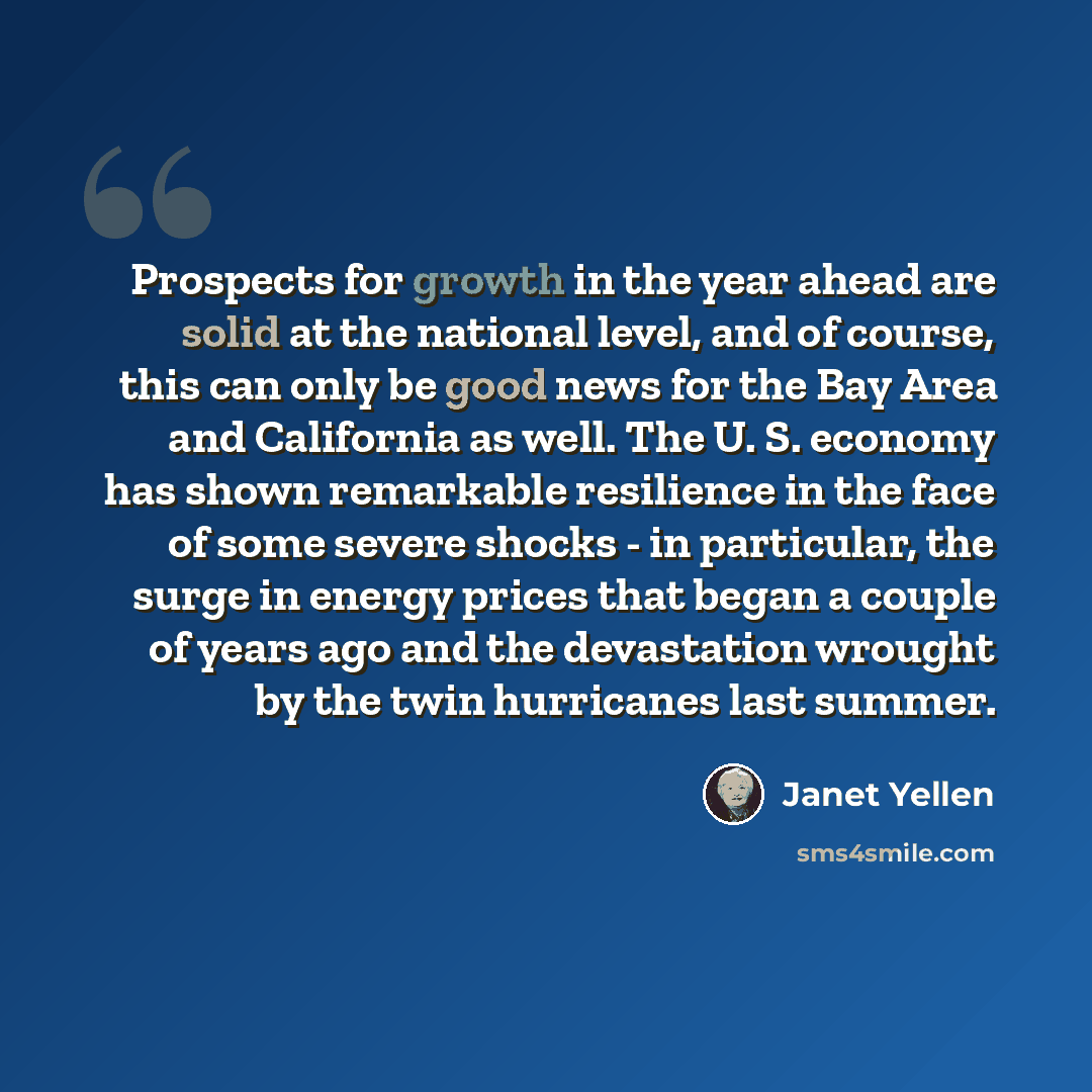 “Prospects for growth in the year ahead are solid at the national level, and of course, this can only be good news for the Bay Area and California as well. The U. S. economy has shown remarkable resilience in the face of some severe shocks - in particular, the surge in energy prices that began a…” quote by Janet Yellen