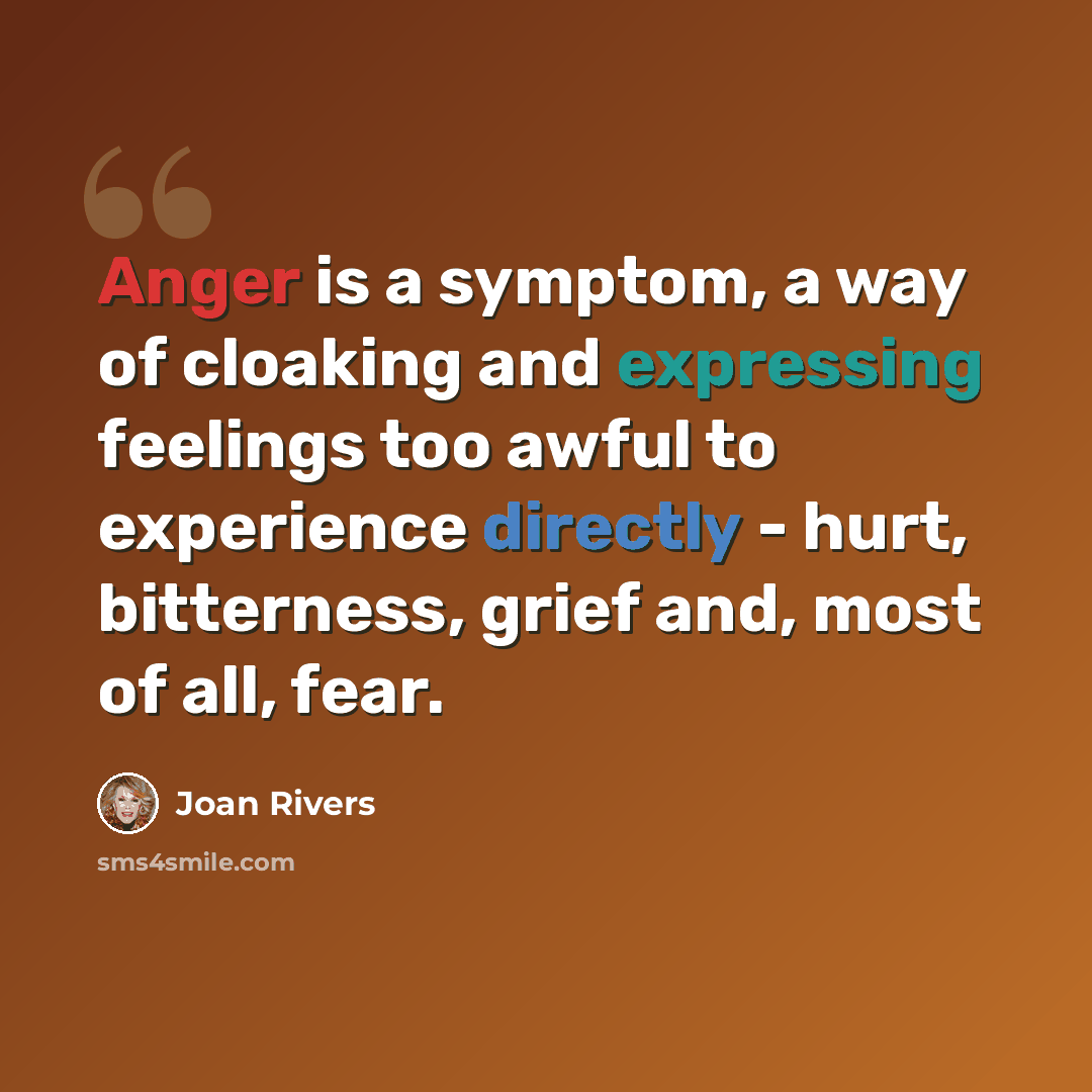 “Anger is a symptom, a way of cloaking and expressing feelings too awful to experience directly - hurt, bitterness, grief and, most of all, fear.” quote by Joan Rivers