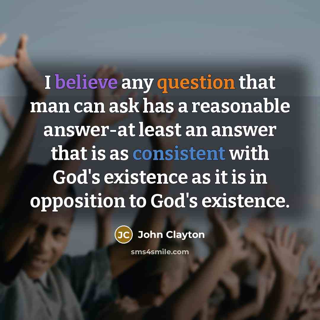 “I believe any question that man can ask has a reasonable answer-at least an answer that is as consistent with God's existence as it is in opposition to God's existence.” quote by John Clayton
