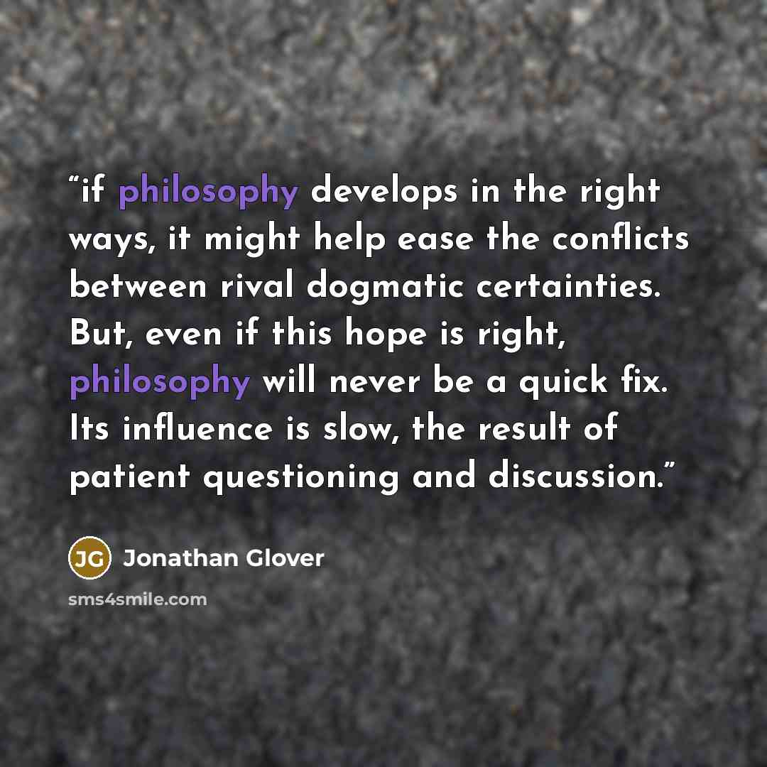 “if philosophy develops in the right ways, it might help ease the conflicts between rival dogmatic certainties. But, even if this hope is right, philosophy will never be a quick fix. Its influence is slow, the result of patient questioning and discussion.” quote by Jonathan Glover