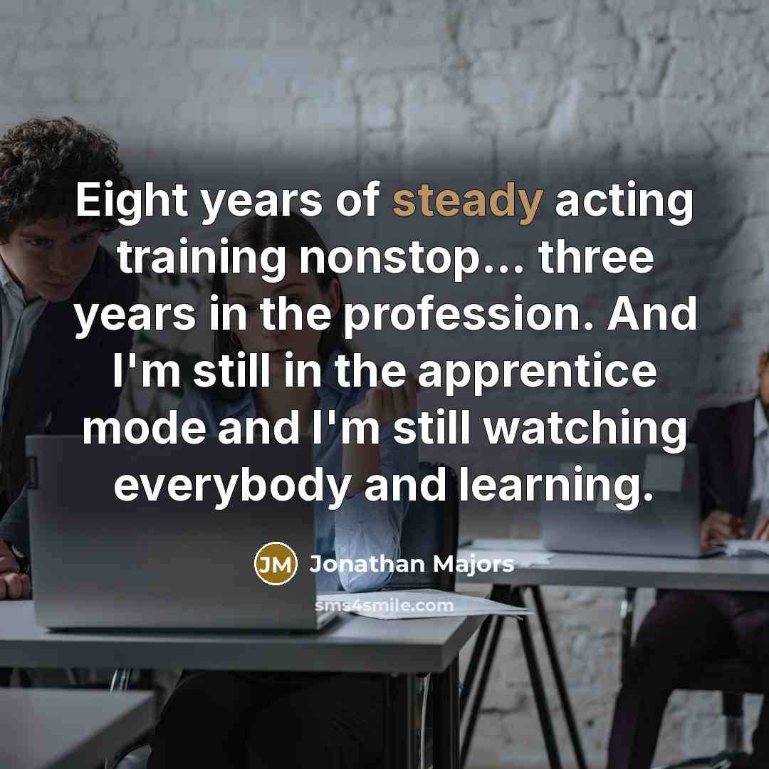 “Eight years of steady acting training nonstop... three years in the profession. And I'm still in the apprentice mode and I'm still watching everybody and learning.” quote by Jonathan Majors