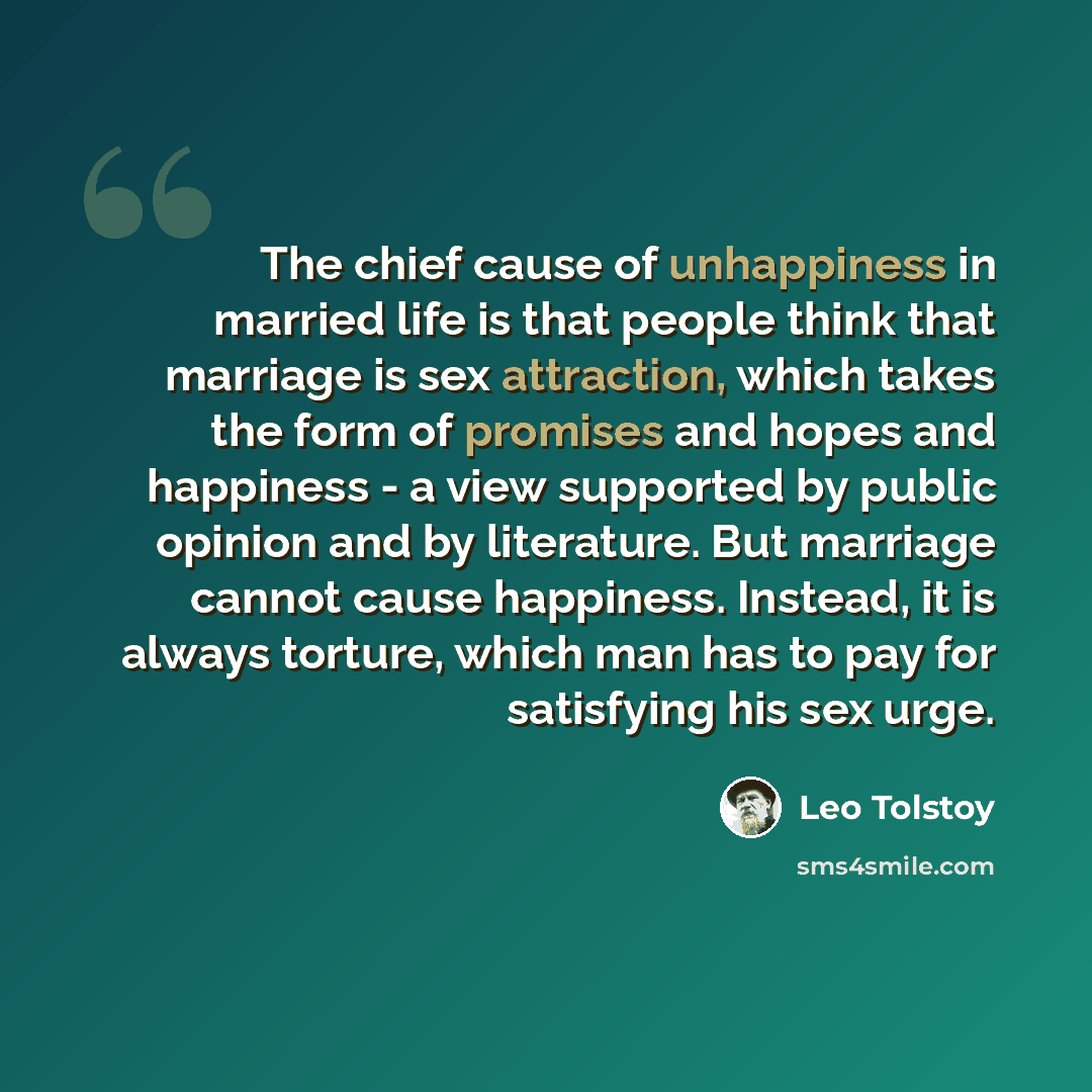 “The chief cause of unhappiness in married life is that people think that marriage is sex attraction, which takes the form of promises and hopes and happiness - a view supported by public opinion and by literature. But marriage cannot cause happiness. Instead, it is always torture, which man has to…” quote by Leo Tolstoy
