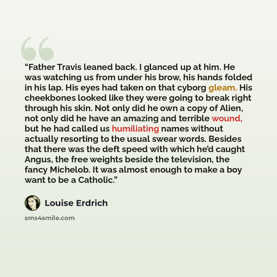 “Father Travis leaned back. I glanced up at him. He was watching us from under his brow, his hands folded in his lap. His eyes had taken on that cyborg gleam. His cheekbones looked like they were going to break right through his skin. Not only did he own a copy of Alien, not only did he have an…” quote by Louise Erdrich