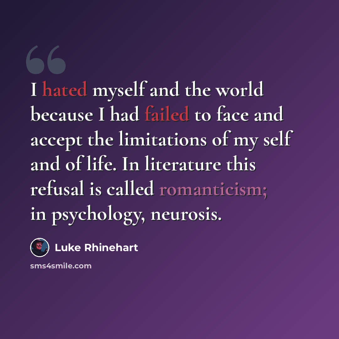 “I hated myself and the world because I had failed to face and accept the limitations of my self and of life. In literature this refusal is called romanticism; in psychology, neurosis.” quote by Luke Rhinehart