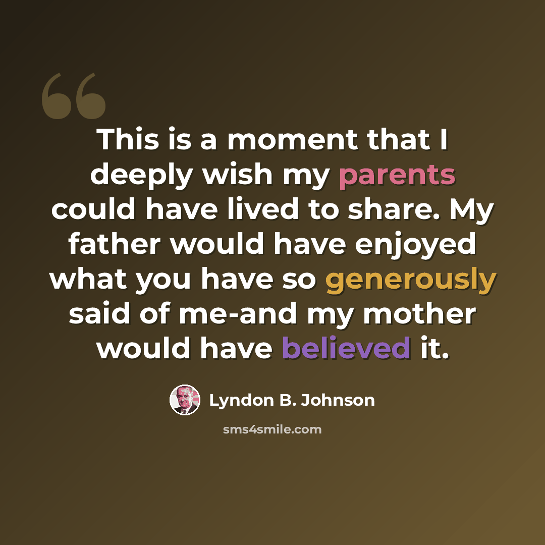 “This is a moment that I deeply wish my parents could have lived to share. My father would have enjoyed what you have so generously said of me-and my mother would have believed it.” quote by Lyndon B. Johnson