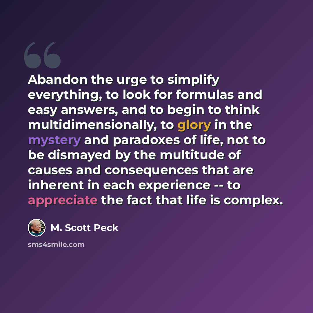 “Abandon the urge to simplify everything, to look for formulas and easy answers, and to begin to think multidimensionally, to glory in the mystery and paradoxes of life, not to be dismayed by the multitude of causes and consequences that are inherent in each experience -- to appreciate the fact…” quote by M. Scott Peck
