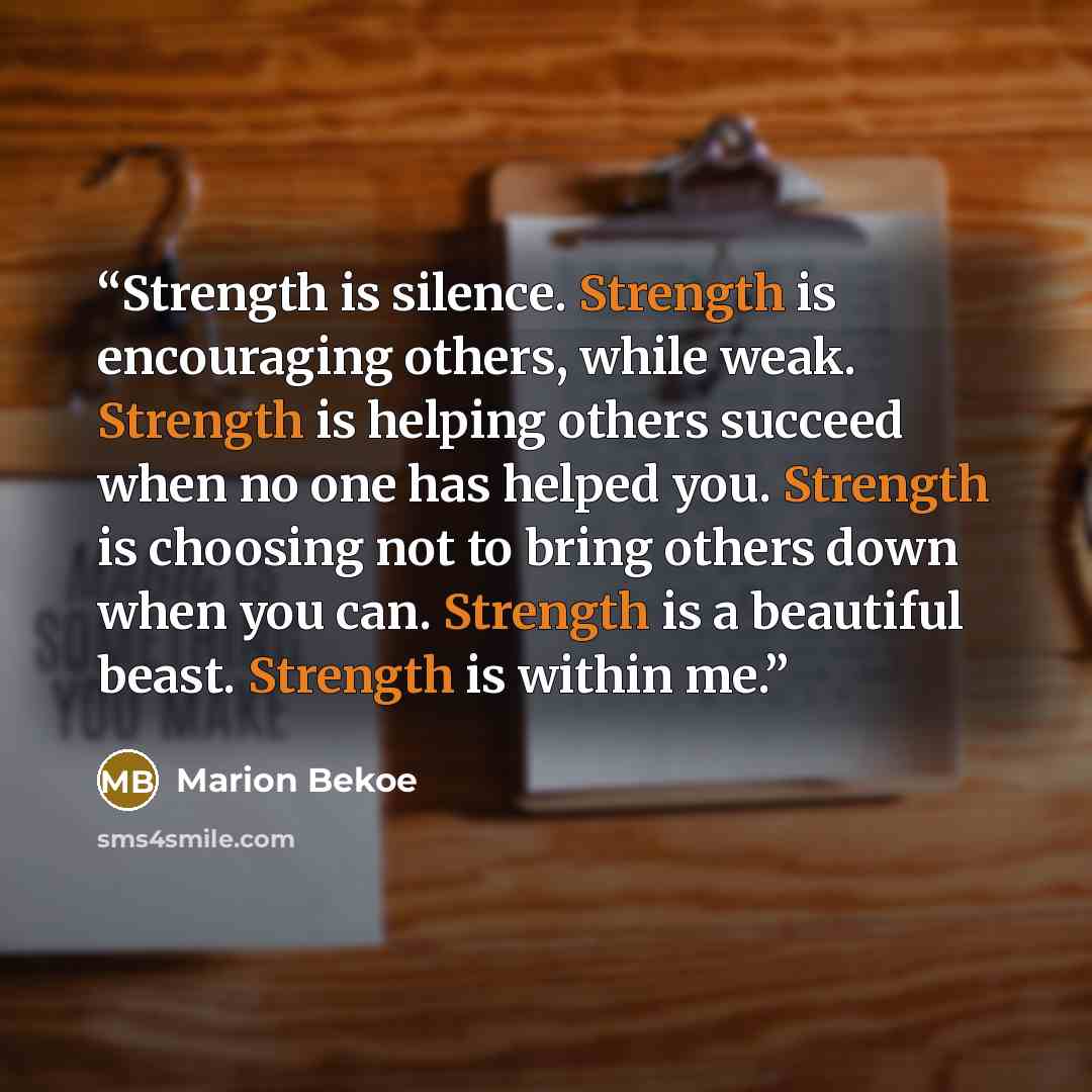 “Strength is silence. Strength is encouraging others, while weak. Strength is helping others succeed when no one has helped you. Strength is choosing not to bring others down when you can. Strength is a beautiful beast. Strength is within me.” quote by Marion Bekoe