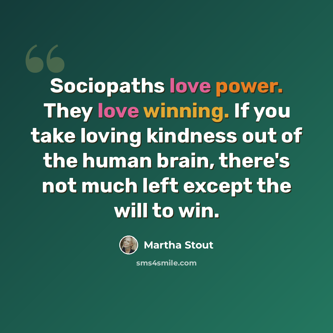 “Sociopaths love power. They love winning. If you take loving kindness out of the human brain, there's not much left except the will to win.” quote by Martha Stout