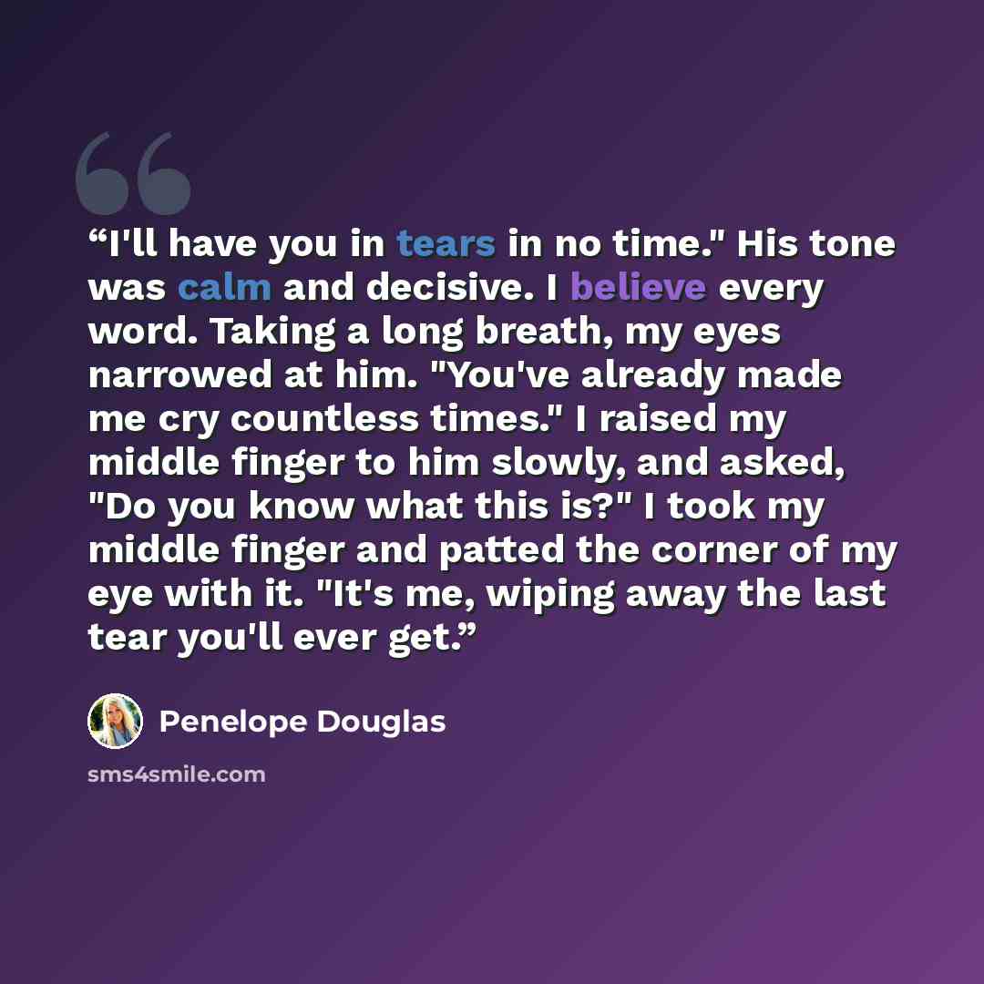 “I'll have you in tears in no time." His tone was calm and decisive. I believe every word. Taking a long breath, my eyes narrowed at him. "You've already made me cry countless times." I raised my middle finger to him slowly, and asked, "Do you know what this is?" I took my middle finger and patted…” quote by Penelope Douglas