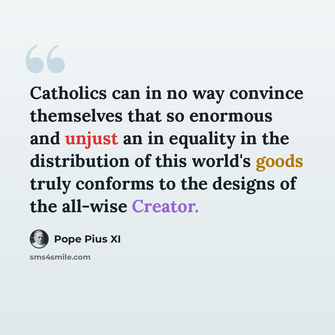 “Catholics can in no way convince themselves that so enormous and unjust an in equality in the distribution of this world's goods truly conforms to the designs of the all-wise Creator.” quote by Pope Pius XI