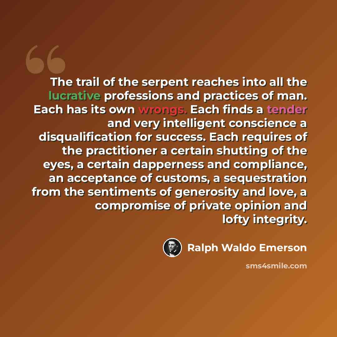 “The trail of the serpent reaches into all the lucrative professions and practices of man. Each has its own wrongs. Each finds a tender and very intelligent conscience a disqualification for success. Each requires of the practitioner a certain shutting of the eyes, a certain dapperness and…” quote by Ralph Waldo Emerson