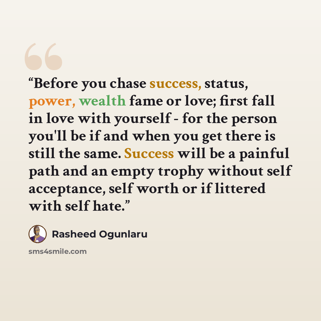 “Before you chase success, status, power, wealth fame or love; first fall in love with yourself - for the person you'll be if and when you get there is still the same. Success will be a painful path and an empty trophy without self acceptance, self worth or if littered with self hate.” quote by Rasheed Ogunlaru