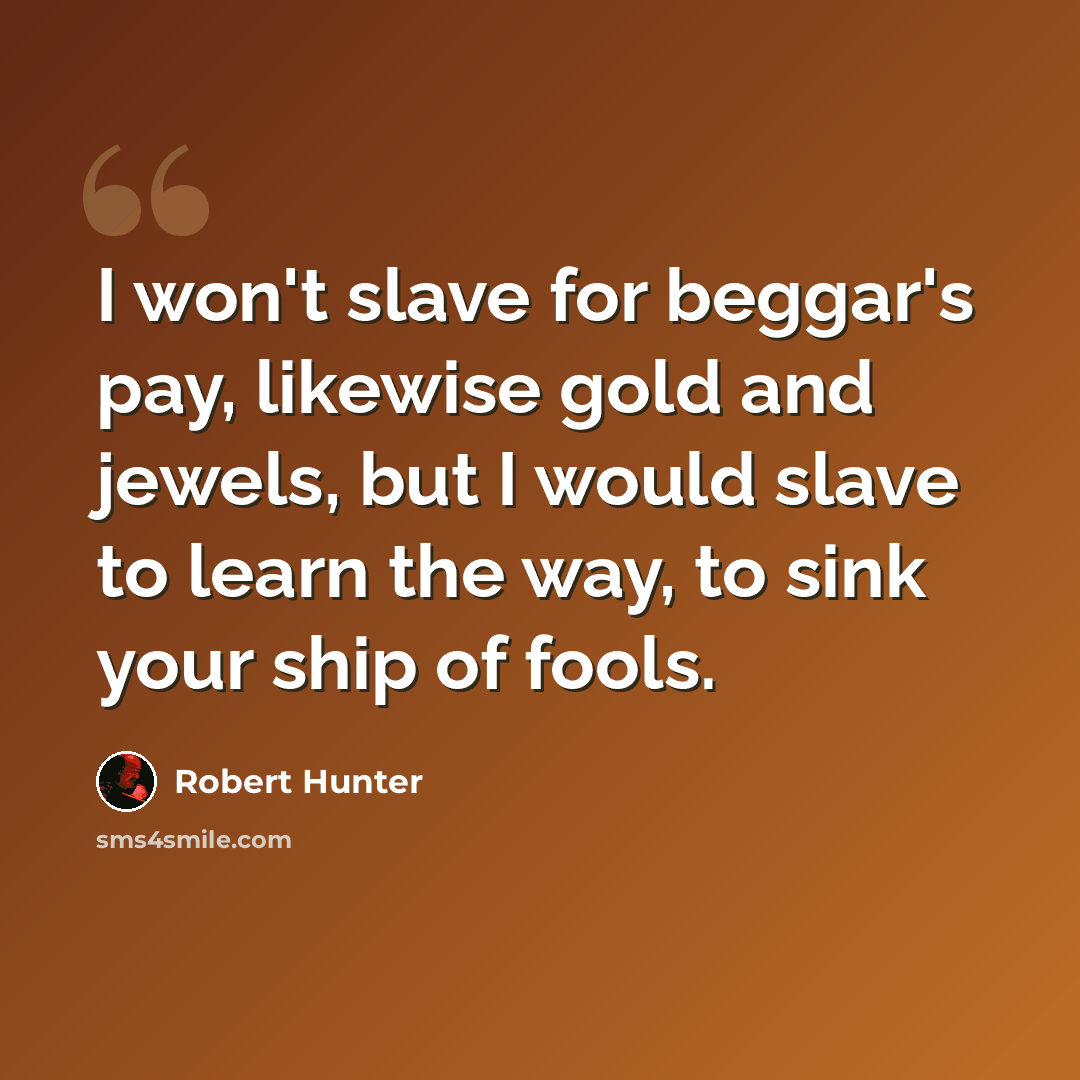 “I won't slave for beggar's pay, likewise gold and jewels, but I would slave to learn the way, to sink your ship of fools.” quote by Robert Hunter