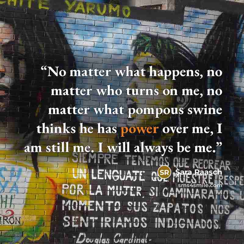 “No matter what happens, no matter who turns on me, no matter what pompous swine thinks he has power over me, I am still me. I will always be me.” quote by Sara Raasch