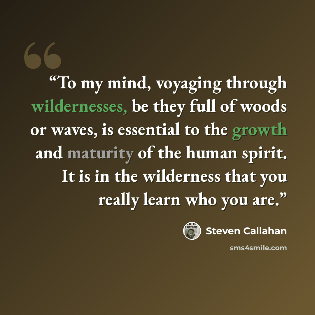 “To my mind, voyaging through wildernesses, be they full of woods or waves, is essential to the growth and maturity of the human spirit. It is in the wilderness that you really learn who you are.” quote by Steven Callahan
