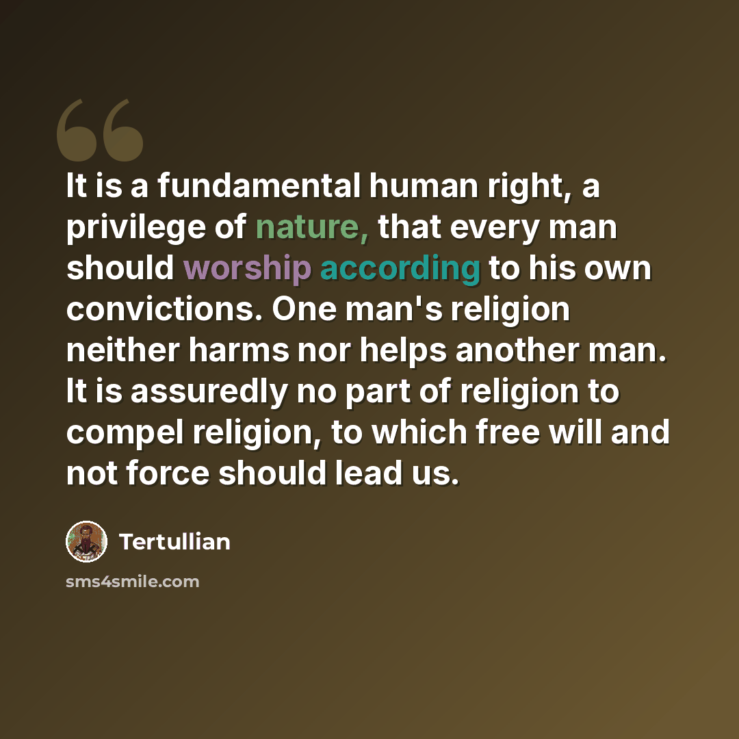 “It is a fundamental human right, a privilege of nature, that every man should worship according to his own convictions. One man's religion neither harms nor helps another man. It is assuredly no part of religion to compel religion, to which free will and not force should lead us.” quote by Tertullian