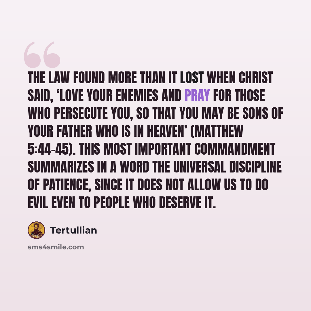 “The Law found more than it lost when Christ said, ‘Love your enemies and pray for those who persecute you, so that you may be sons of your Father who is in heaven’ (Matthew 5:44-45). This most important commandment summarizes in a word the universal discipline of patience, since it does not allow…” quote by Tertullian