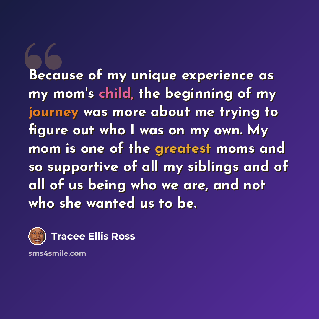“Because of my unique experience as my mom's child, the beginning of my journey was more about me trying to figure out who I was on my own. My mom is one of the greatest moms and so supportive of all my siblings and of all of us being who we are, and not who she wanted us to be.” quote by Tracee Ellis Ross