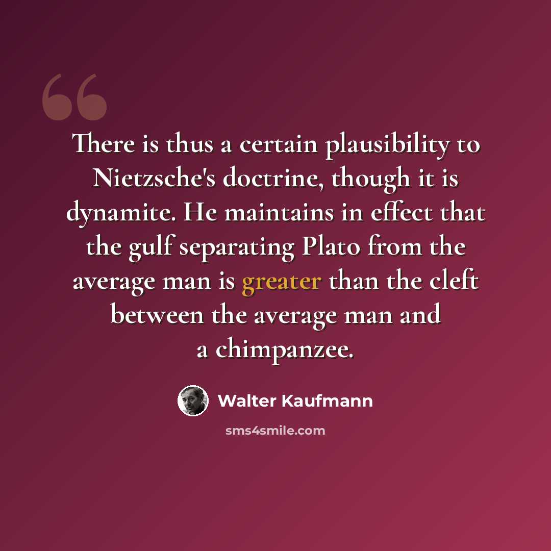 “There is thus a certain plausibility to Nietzsche's doctrine, though it is dynamite. He maintains in effect that the gulf separating Plato from the average man is greater than the cleft between the average man and a chimpanzee.” quote by Walter Kaufmann