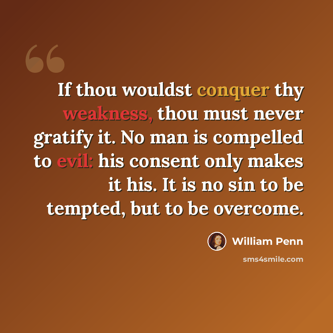 “If thou wouldst conquer thy weakness, thou must never gratify it. No man is compelled to evil: his consent only makes it his. It is no sin to be tempted, but to be overcome.” quote by William Penn