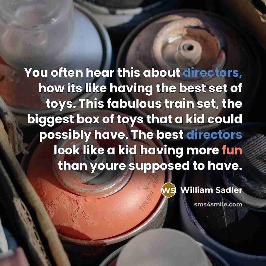 “You often hear this about directors, how its like having the best set of toys. This fabulous train set, the biggest box of toys that a kid could possibly have. The best directors look like a kid having more fun than youre supposed to have.” quote by William Sadler