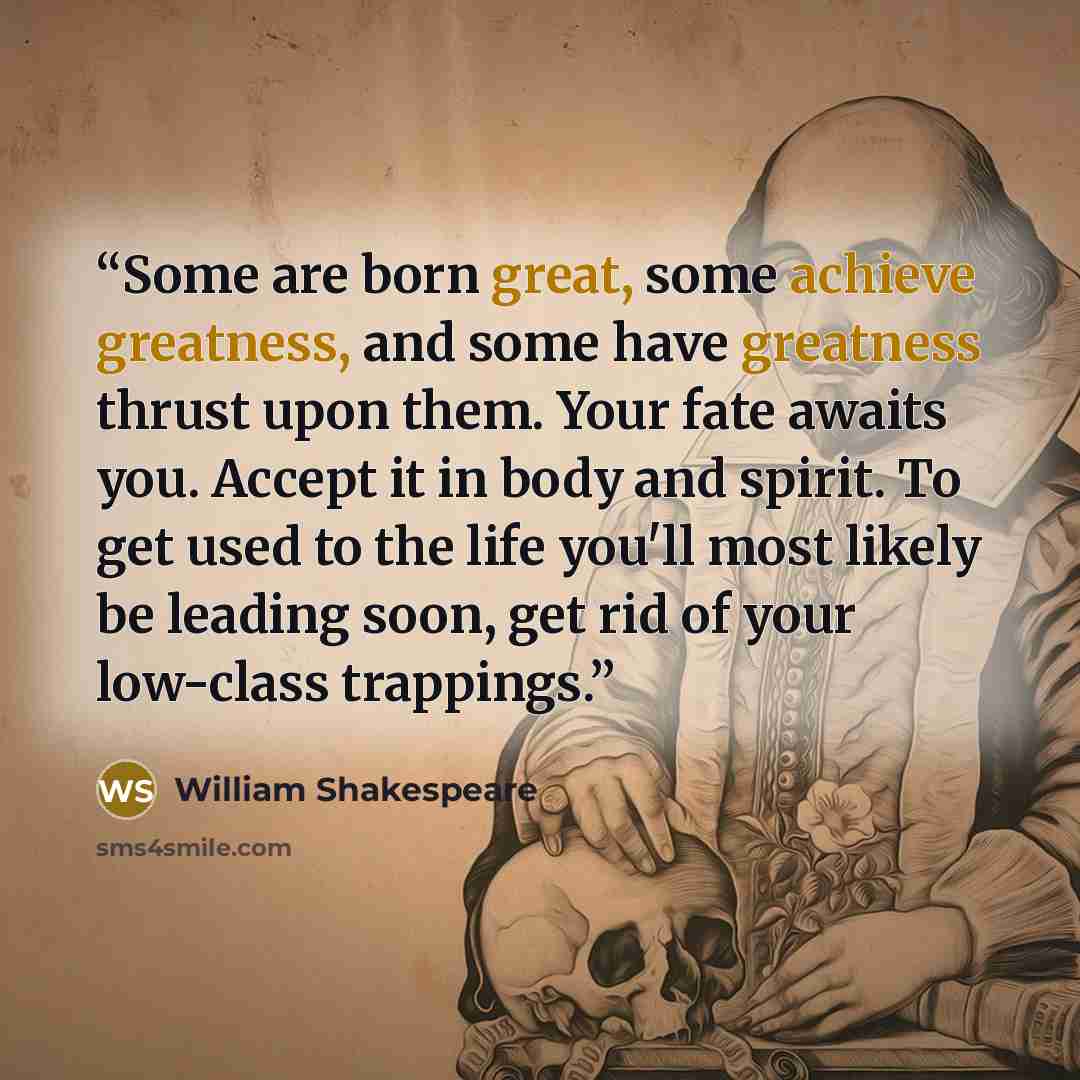 “Some are born great, some achieve greatness, and some have greatness thrust upon them. Your fate awaits you. Accept it in body and spirit. To get used to the life you'll most likely be leading soon, get rid of your low-class trappings.” quote by William Shakespeare