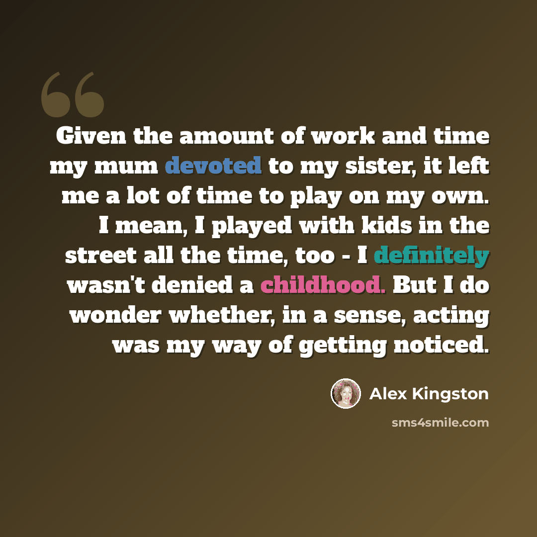 “Given the amount of work and time my mum devoted to my sister, it left me a lot of time to play on my own. I mean, I played with kids in the street all the time, too - I definitely wasn't denied a childhood. But I do wonder whether, in a sense, acting was my way of getting noticed.” quote by Alex Kingston