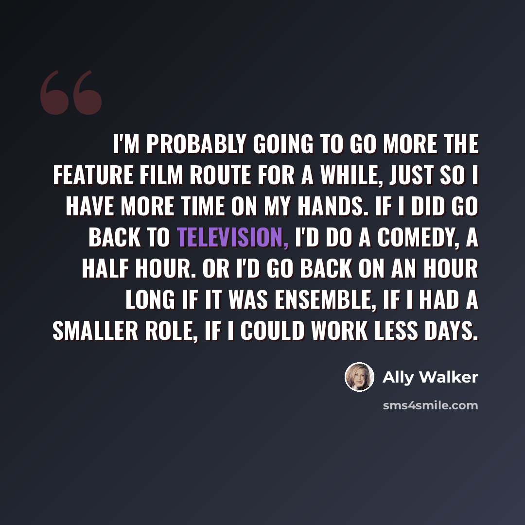 “I'm probably going to go more the feature film route for a while, just so I have more time on my hands. If I did go back to television, I'd do a comedy, a half hour. Or I'd go back on an hour long if it was ensemble, if I had a smaller role, if I could work less days.” quote by Ally Walker