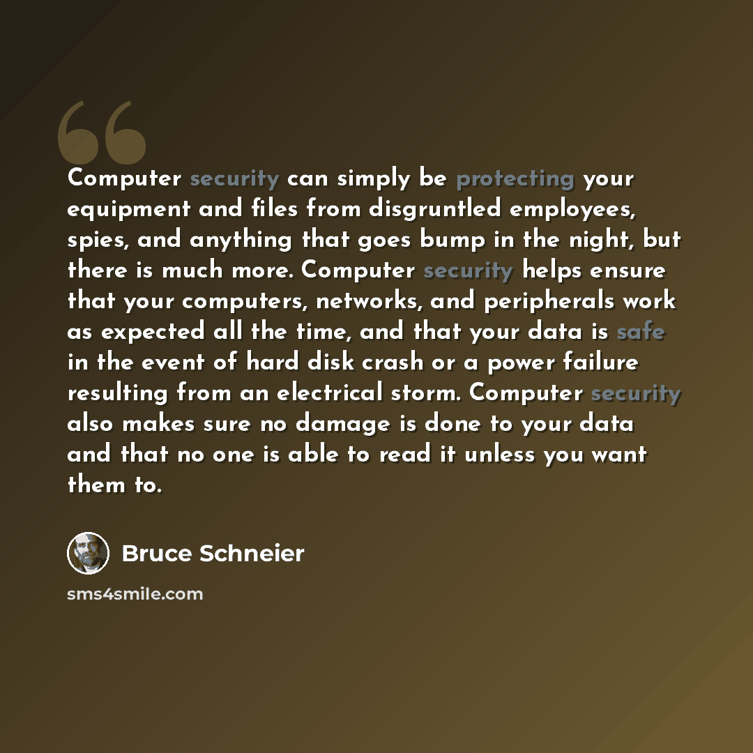 “Computer security can simply be protecting your equipment and files from disgruntled employees, spies, and anything that goes bump in the night, but there is much more. Computer security helps ensure that your computers, networks, and peripherals work as expected all the time, and that your data…” quote by Bruce Schneier