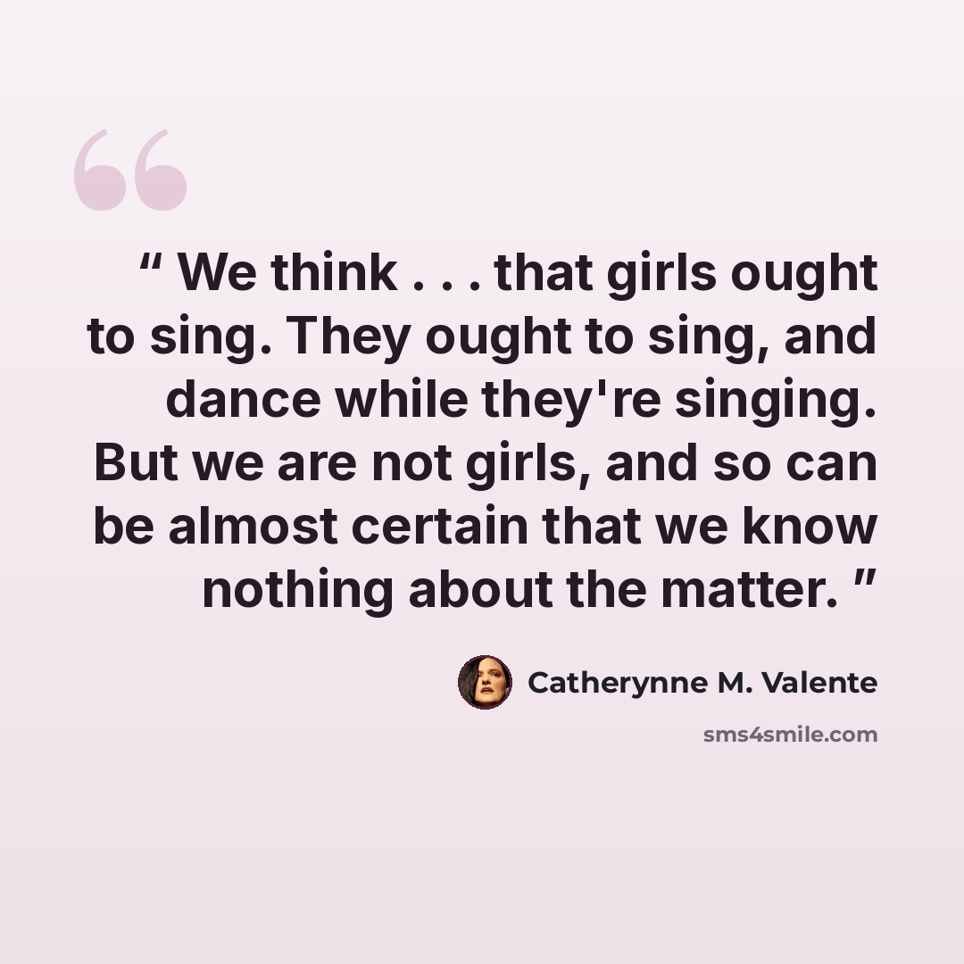 “We think . . . that girls ought to sing. They ought to sing, and dance while they're singing. But we are not girls, and so can be almost certain that we know nothing about the matter.” quote by Catherynne M. Valente