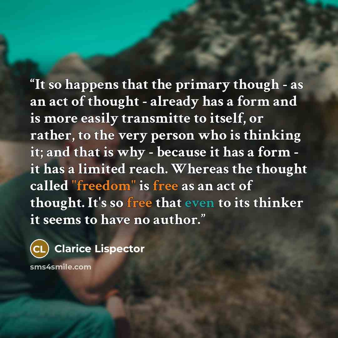 “It so happens that the primary though - as an act of thought - already has a form and is more easily transmitte to itself, or rather, to the very person who is thinking it; and that is why - because it has a form - it has a limited reach. Whereas the thought called "freedom" is free as an act of…” quote by Clarice Lispector