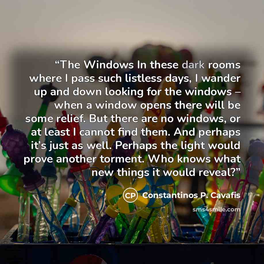 “The Windows In these dark rooms where I pass such listless days, I wander up and down looking for the windows – when a window opens there will be some relief. But there are no windows, or at least I cannot find them. And perhaps it’s just as well. Perhaps the light would prove another torment. Who…” quote by Constantinos P. Cavafis