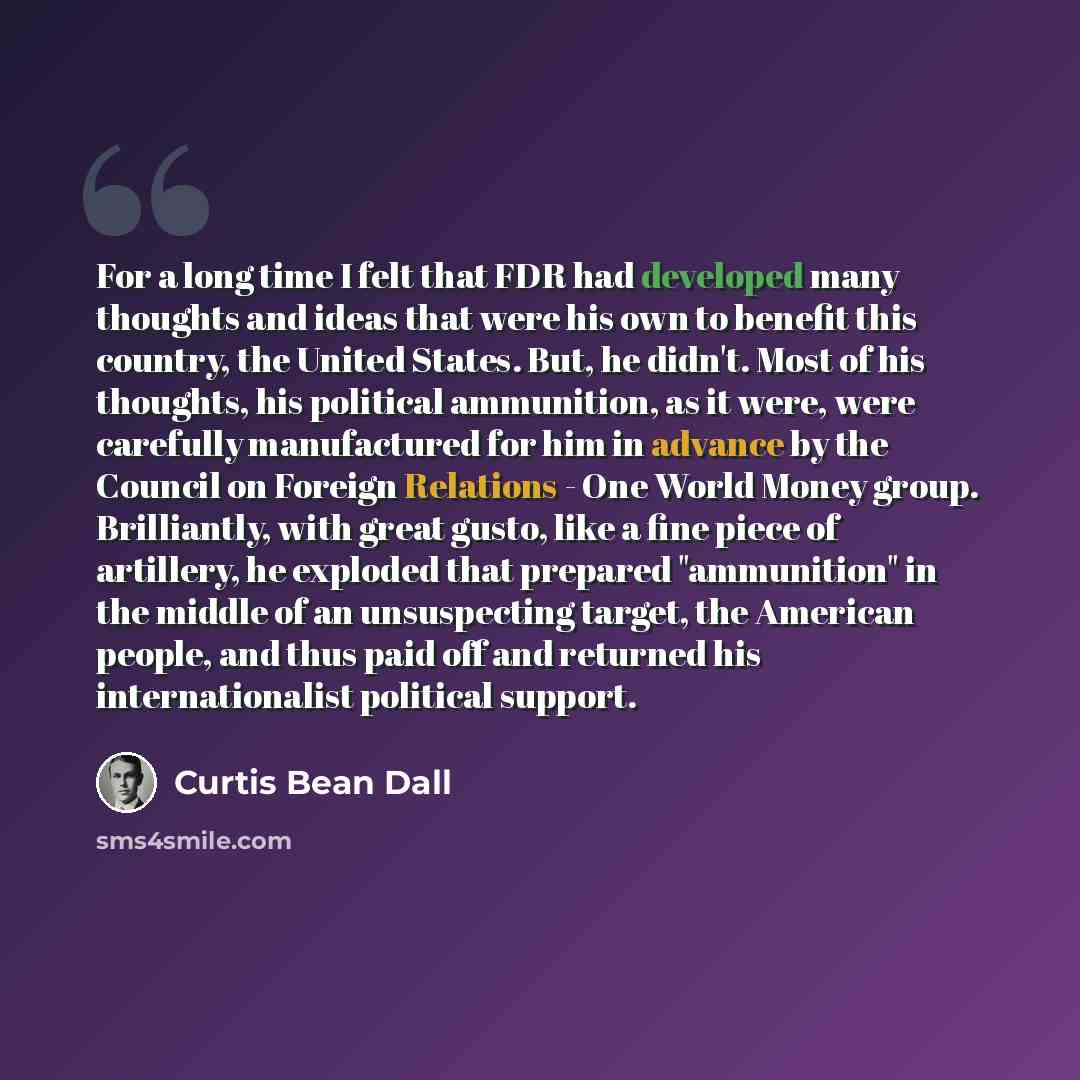 “For a long time I felt that FDR had developed many thoughts and ideas that were his own to benefit this country, the United States. But, he didn't. Most of his thoughts, his political ammunition, as it were, were carefully manufactured for him in advance by the Council on Foreign Relations - One…” quote by Curtis Bean Dall