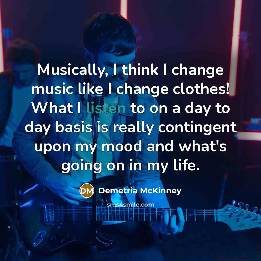 “Musically, I think I change music like I change clothes! What I listen to on a day to day basis is really contingent upon my mood and what's going on in my life.” quote by Demetria McKinney