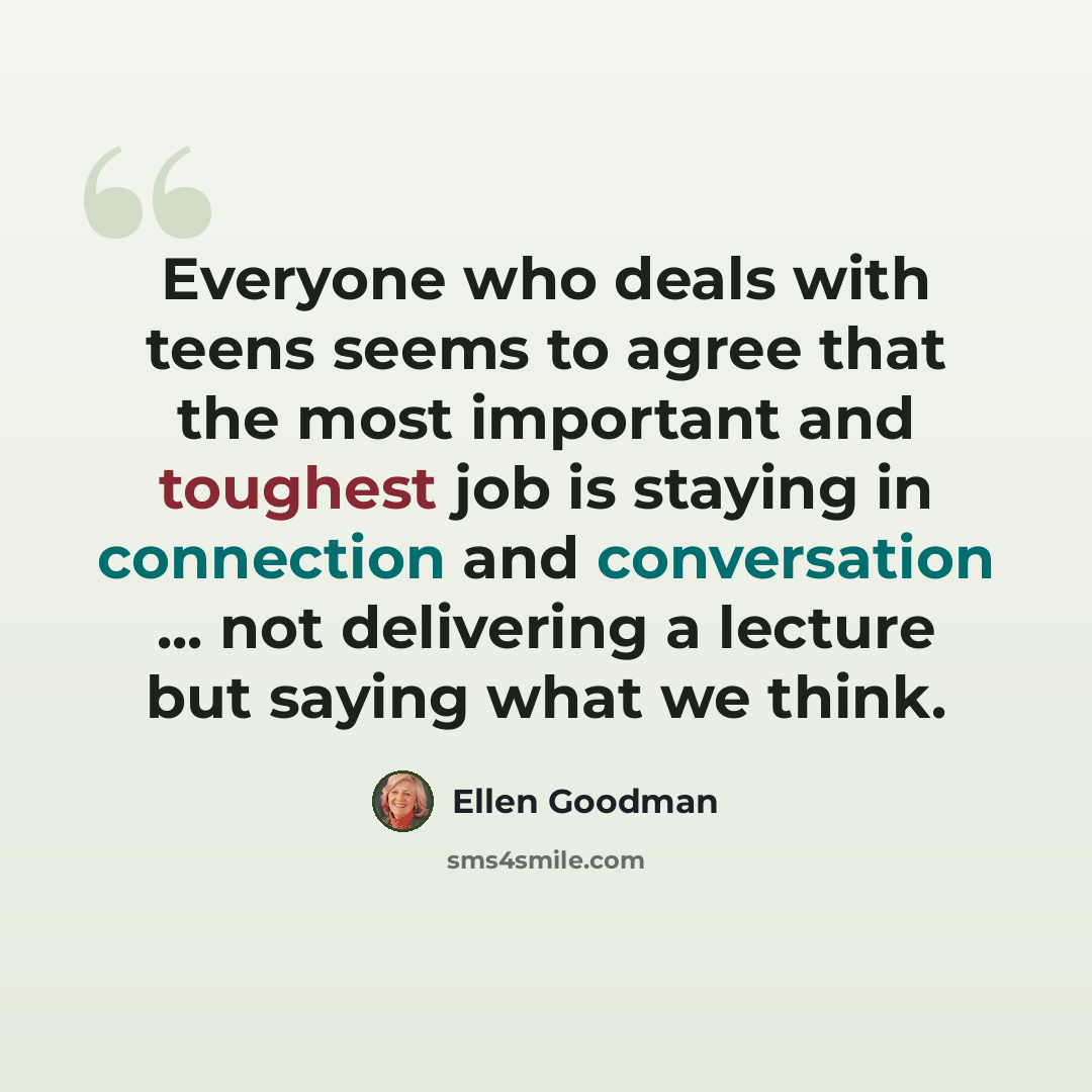 “Everyone who deals with teens seems to agree that the most important and toughest job is staying in connection and conversation ... not delivering a lecture but saying what we think.” quote by Ellen Goodman