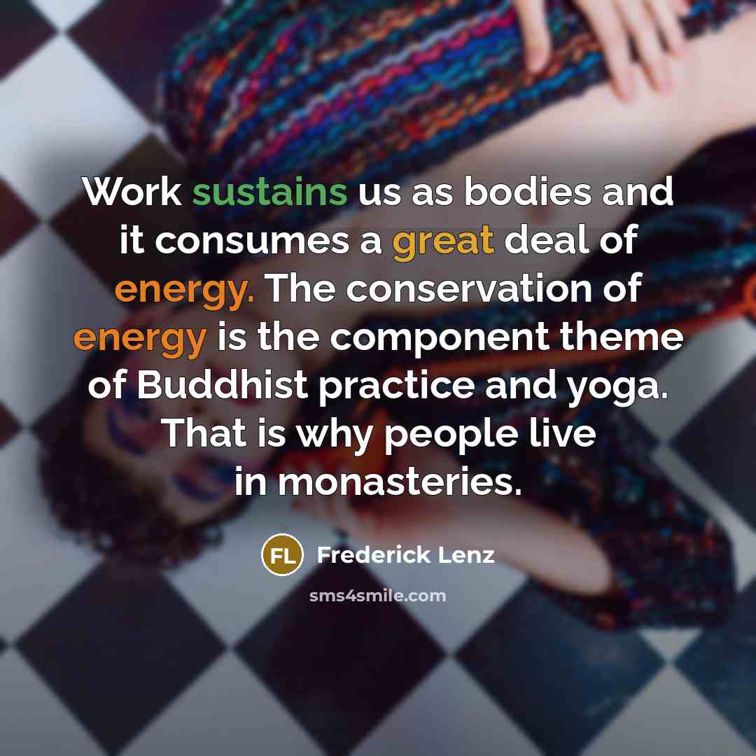 “Work sustains us as bodies and it consumes a great deal of energy. The conservation of energy is the component theme of Buddhist practice and yoga. That is why people live in monasteries.” quote by Frederick Lenz