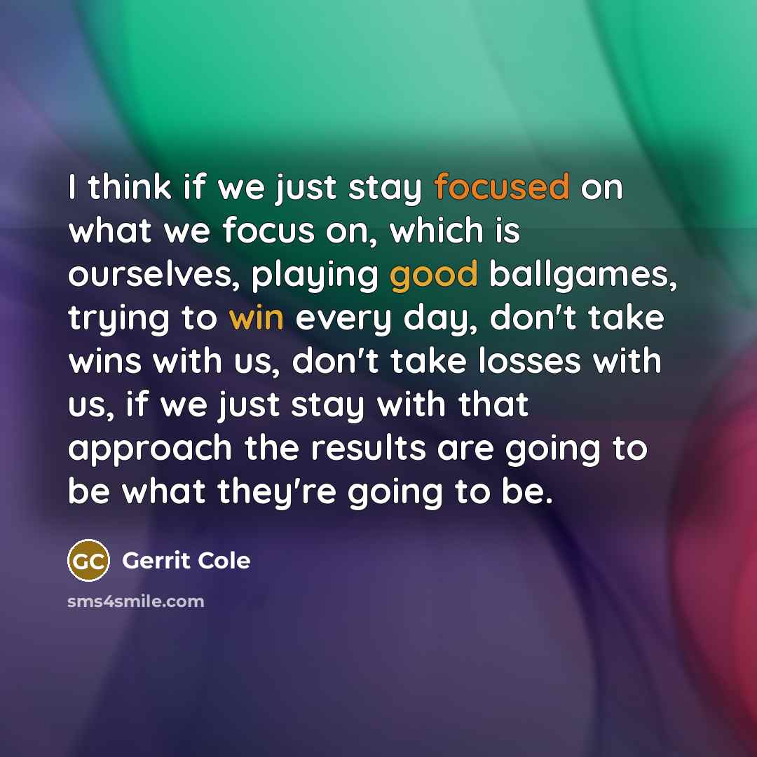 “I think if we just stay focused on what we focus on, which is ourselves, playing good ballgames, trying to win every day, don't take wins with us, don't take losses with us, if we just stay with that approach the results are going to be what they're going to be.” quote by Gerrit Cole