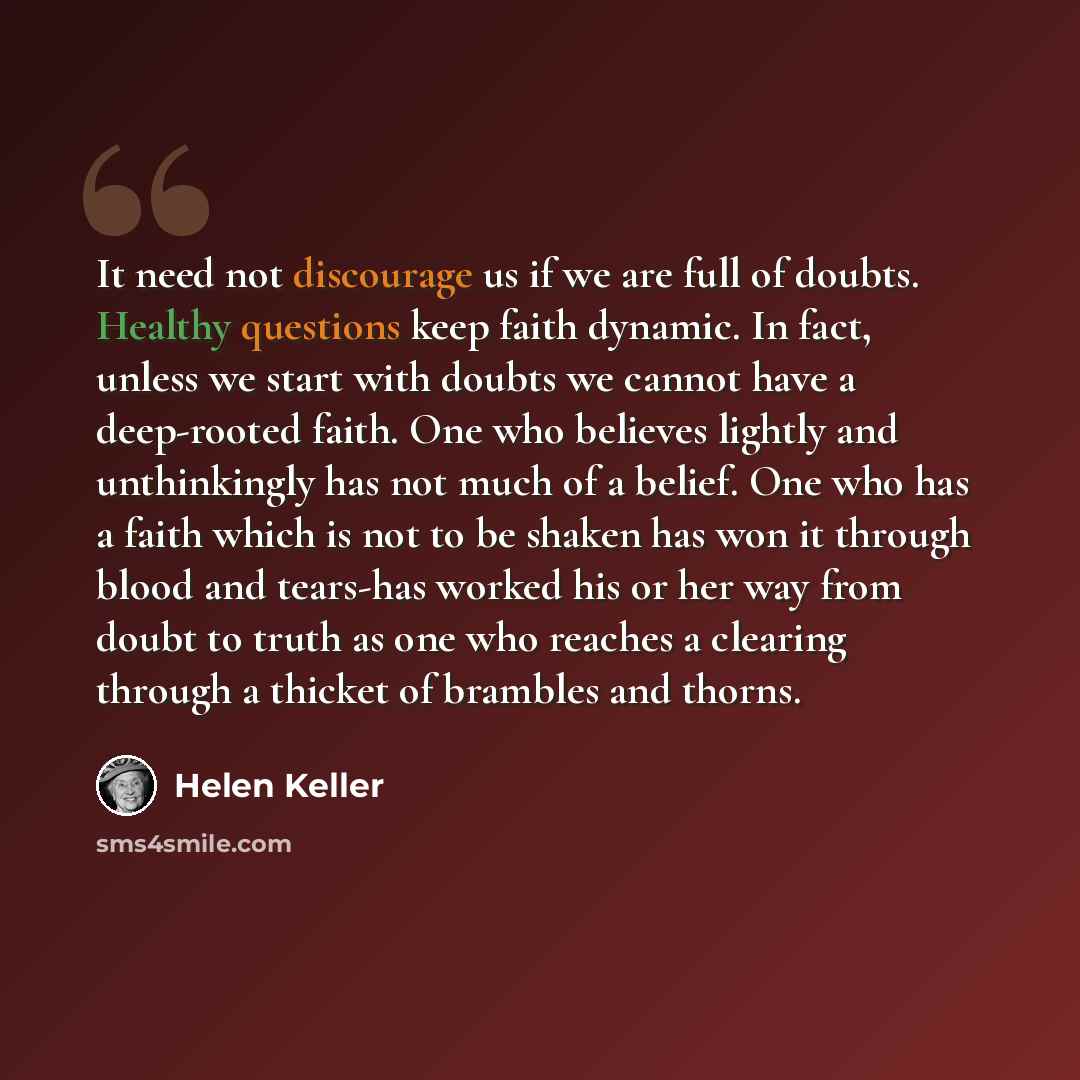 “It need not discourage us if we are full of doubts. Healthy questions keep faith dynamic. In fact, unless we start with doubts we cannot have a deep-rooted faith. One who believes lightly and unthinkingly has not much of a belief. One who has a faith which is not to be shaken has won it through…” quote by Helen Keller