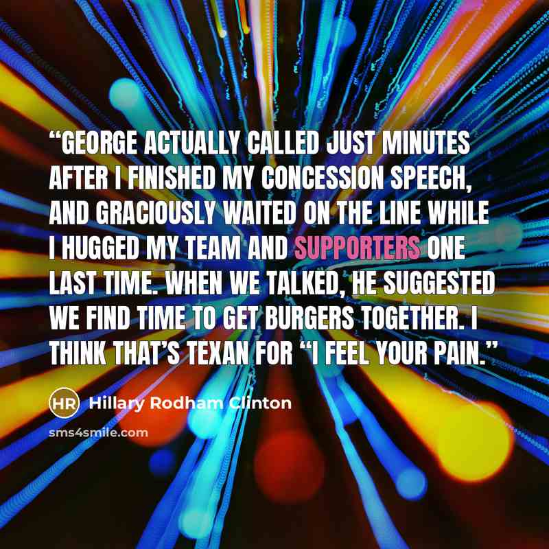 “George actually called just minutes after I finished my concession speech, and graciously waited on the line while I hugged my team and supporters one last time. When we talked, he suggested we find time to get burgers together. I think that’s Texan for “I feel your pain.” quote by Hillary Rodham Clinton